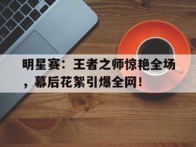 明星赛：王者之师惊艳全场，幕后花絮引爆全网！