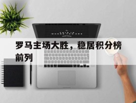 罗马主场大胜，稳居积分榜前列的简单介绍