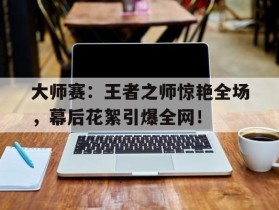 大师赛：王者之师惊艳全场，幕后花絮引爆全网！