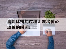 包含高能比拼的过程汇聚出惊心动魄的瞬间！的词条
