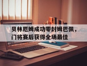 贝林厄姆成功零封姆巴佩，门将赛后获得全场最佳贝林厄姆转会