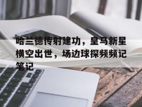 哈兰德传射建功，皇马新星横空出世，场边球探频频记笔记