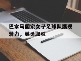 关于巴拿马国家女子足球队展现潜力，英勇取胜的信息