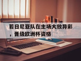 若日尼亚队在主场大放异彩，晋级欧洲杯资格的简单介绍