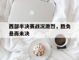 关于西部半决赛战况激烈，胜负悬而未决的信息