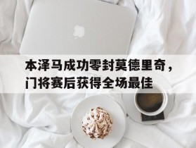 本泽马成功零封莫德里奇，门将赛后获得全场最佳