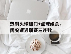 热刺头球破门+点球绝杀，国安遭遇联赛三连败c罗头球破门