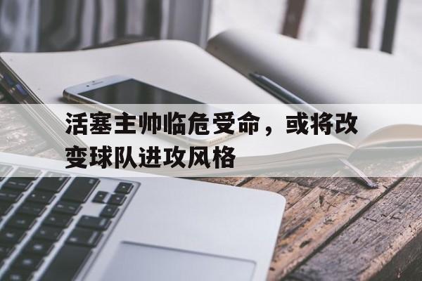关于活塞主帅临危受命，或将改变球队进攻风格的信息