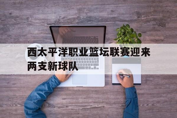 西太平洋职业篮坛联赛迎来两支新球队的简单介绍