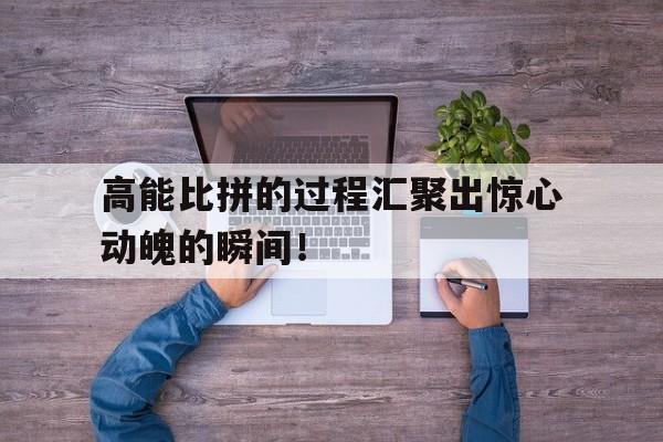 包含高能比拼的过程汇聚出惊心动魄的瞬间！的词条
