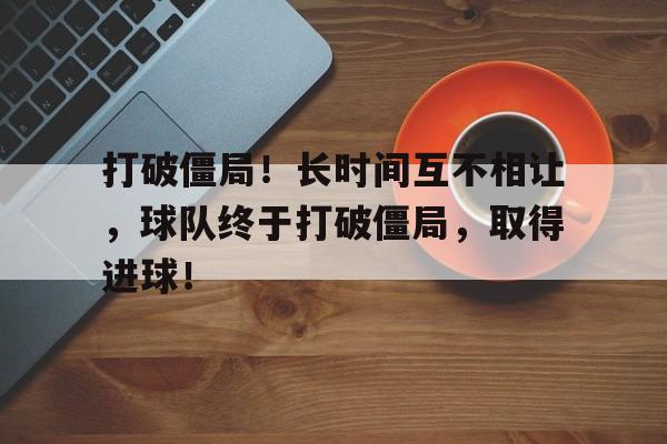 包含打破僵局！长时间互不相让，球队终于打破僵局，取得进球！的词条