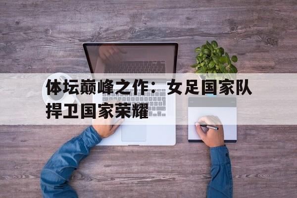 体坛巅峰之作：女足国家队捍卫国家荣耀的简单介绍