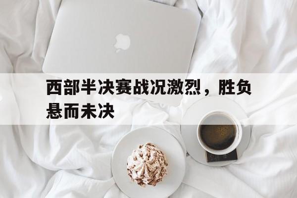 关于西部半决赛战况激烈，胜负悬而未决的信息