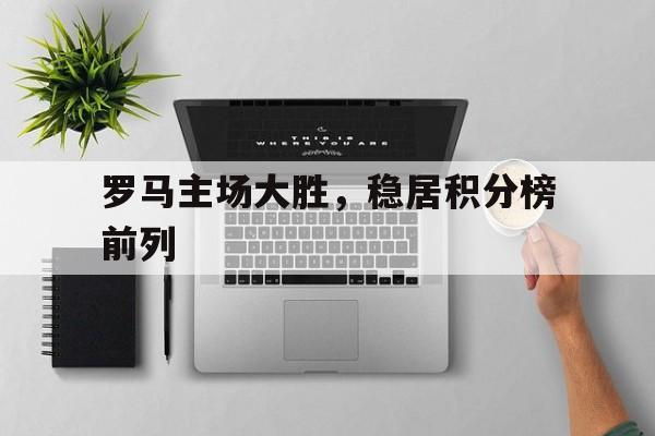 罗马主场大胜，稳居积分榜前列的简单介绍