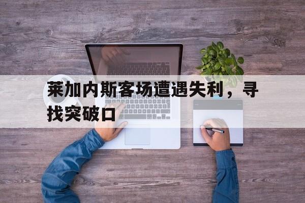 关于莱加内斯客场遭遇失利，寻找突破口的信息