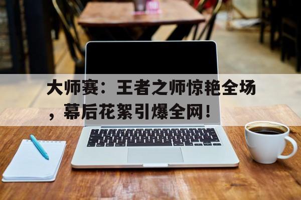 大师赛：王者之师惊艳全场，幕后花絮引爆全网！