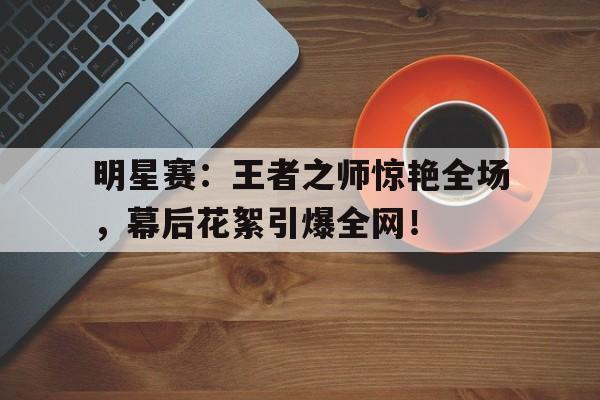 明星赛：王者之师惊艳全场，幕后花絮引爆全网！