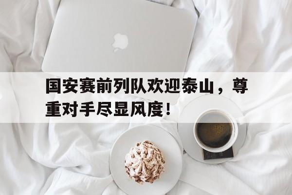 国安赛前列队欢迎泰山，尊重对手尽显风度！